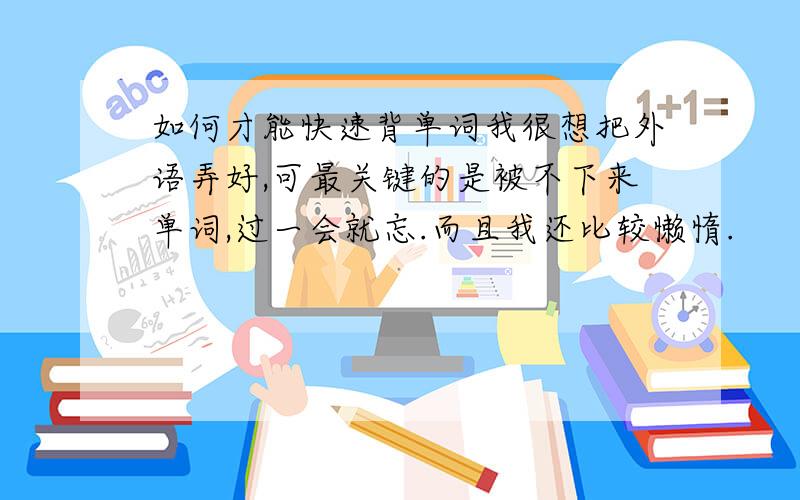 如何才能快速背单词我很想把外语弄好,可最关键的是被不下来单词,过一会就忘.而且我还比较懒惰.