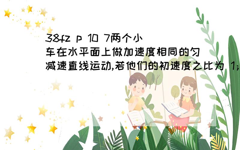 38fz p 10 7两个小车在水平面上做加速度相同的匀减速直线运动,若他们的初速度之比为 1；2 他们运动的最大位移之比为 为什么是 1；4s1= v²/2a s2=v2²/2a 为什么是这2个公式 有别的方法也说