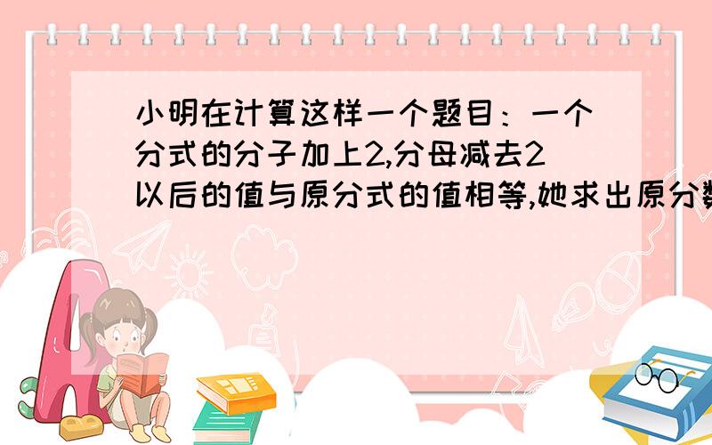 小明在计算这样一个题目：一个分式的分子加上2,分母减去2以后的值与原分式的值相等,她求出原分数的值是-1,你知道他是怎样算的吗?