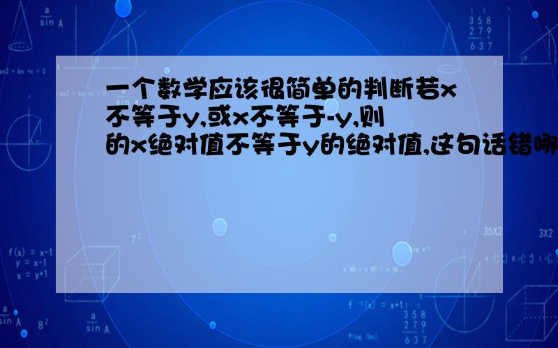 一个数学应该很简单的判断若x不等于y,或x不等于-y,则的x绝对值不等于y的绝对值,这句话错哪儿了