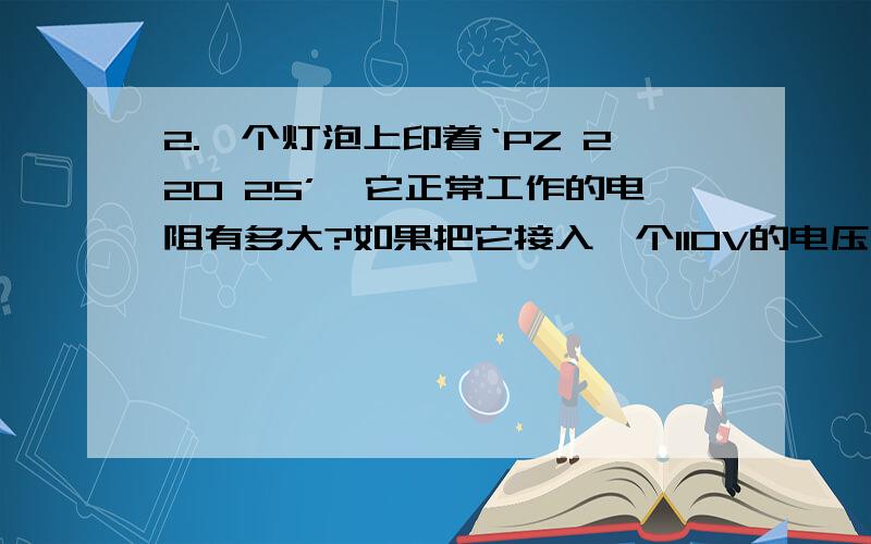 2.一个灯泡上印着‘PZ 220 25’,它正常工作的电阻有多大?如果把它接入一个110V的电压的电路中,它实际消耗的电功率是多少?与接在220V的电路上相比,这时它发光的亮度是亮些还是暗些?