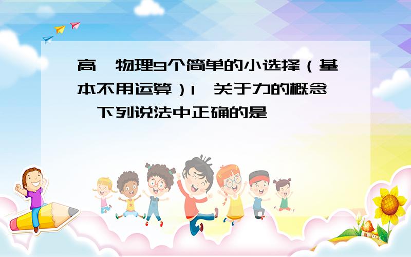 高一物理9个简单的小选择（基本不用运算）1、关于力的概念,下列说法中正确的是………………………………………………（   ）（A）力是维持物体运动的原因；                   （B）力的大