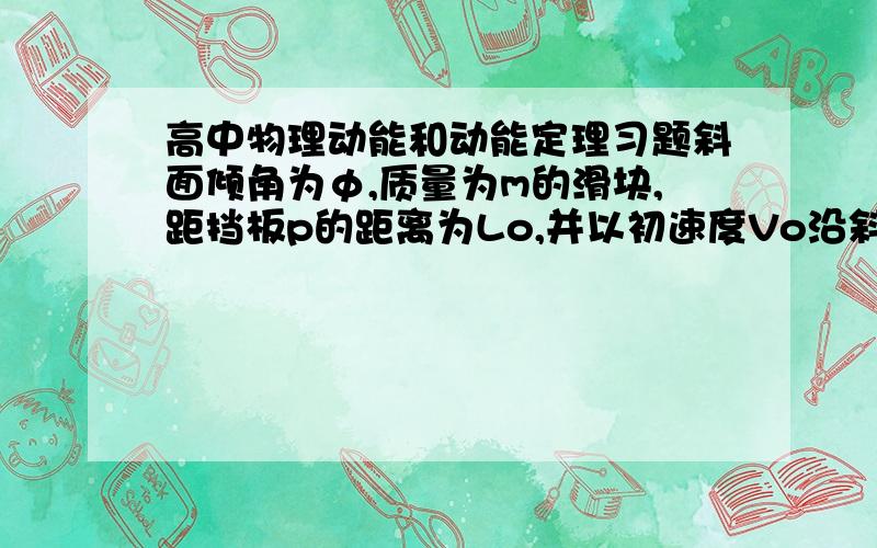 高中物理动能和动能定理习题斜面倾角为φ,质量为m的滑块,距挡板p的距离为Lo,并以初速度Vo沿斜面上滑,滑块与斜面间的动摩擦因数为μ,滑块所受摩擦力小于滑块的重力沿斜面的分力.若斜面足