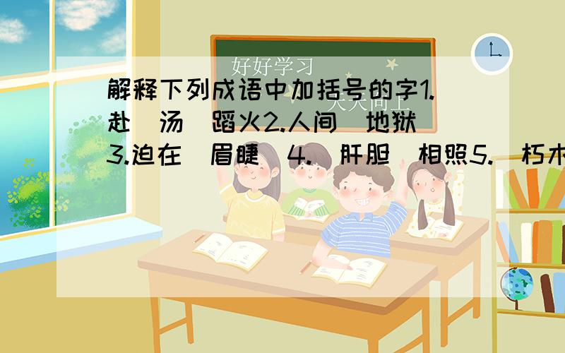 解释下列成语中加括号的字1.赴(汤)蹈火2.人间(地狱)3.迫在(眉睫)4.(肝胆)相照5.(朽木)不可雕6.(桃李)满天下