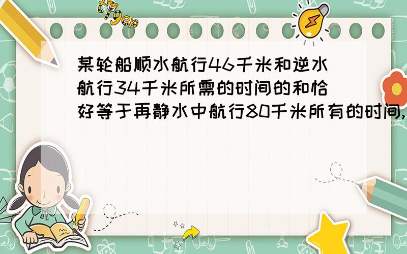 某轮船顺水航行46千米和逆水航行34千米所需的时间的和恰好等于再静水中航行80千米所有的时间,已知水速为3千米/时,求船再静水中的速度yao suan chu lai