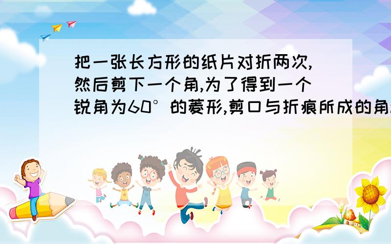 把一张长方形的纸片对折两次,然后剪下一个角,为了得到一个锐角为60°的菱形,剪口与折痕所成的角a的度数A.15°或30° B.30°或45° C.45°或60° D.30°或60° 选多少?