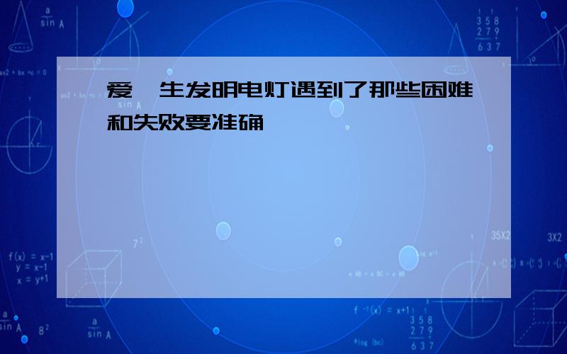 爱迪生发明电灯遇到了那些困难和失败要准确,