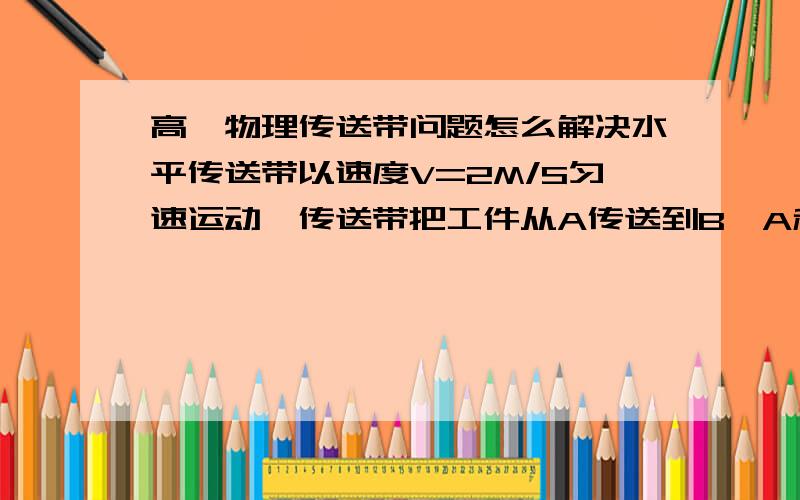 高一物理传送带问题怎么解决水平传送带以速度V=2M/S匀速运动,传送带把工件从A传送到B,A和B相距10M,若工作在A处是由静止放在皮带上,经过6S可以到达B处,求： 若改变传送带的速度为另一数值,