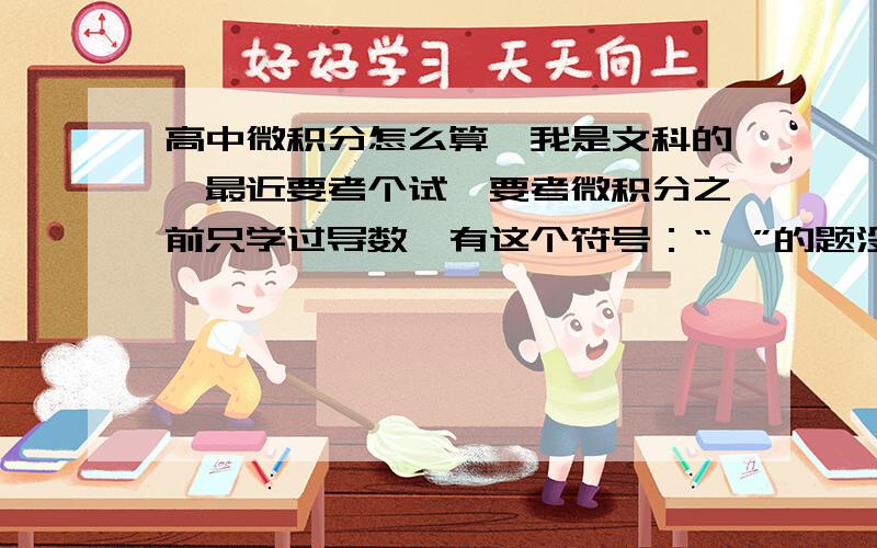 高中微积分怎么算,我是文科的,最近要考个试,要考微积分之前只学过导数,有这个符号：“∫”的题没算过没看过没做过哪位可以告诉下