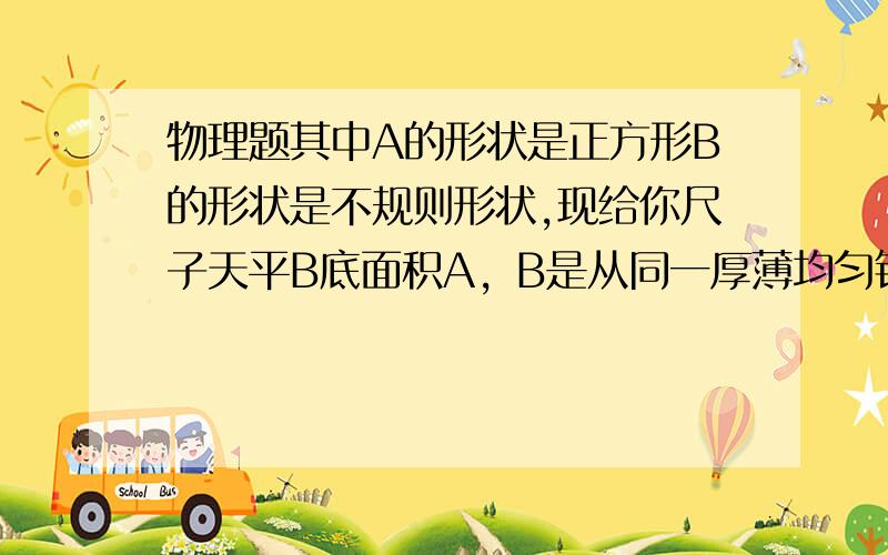 物理题其中A的形状是正方形B的形状是不规则形状,现给你尺子天平B底面积A，B是从同一厚薄均匀铅上截下的两块小铅皮，其中A的形状是正方形，B的形状是不规则形状，现给你一把尺子和一