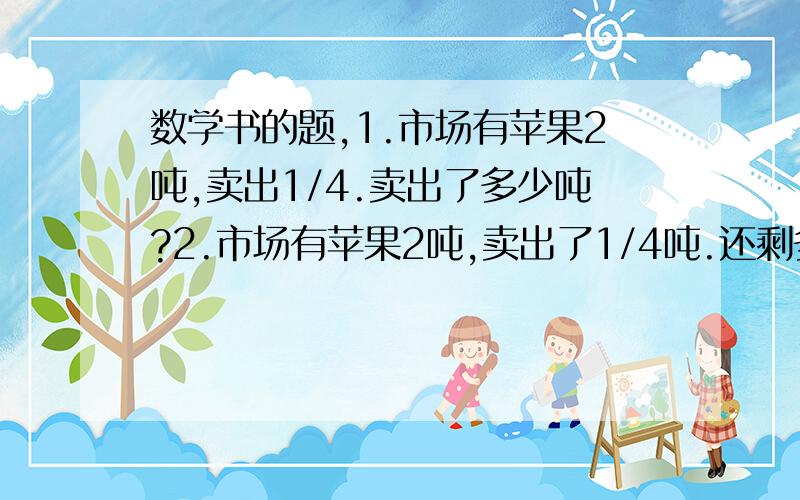 数学书的题,1.市场有苹果2吨,卖出1/4.卖出了多少吨?2.市场有苹果2吨,卖出了1/4吨.还剩多少吨?3.市场有一批苹果,卖出了1/4,正好卖出了1/2吨.这批苹果有多少吨?