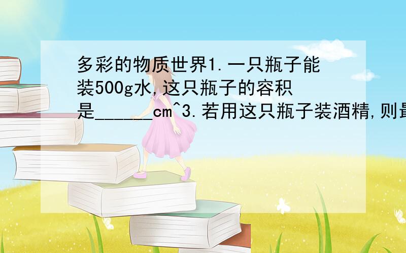 多彩的物质世界1.一只瓶子能装500g水,这只瓶子的容积是______cm^3.若用这只瓶子装酒精,则最多能装_______kg酒精.2.用盐水选种时,需要密度为1.013*10^3kg/m^3的盐水,现已配制500mL的盐水,称得其质量为