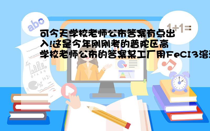 可今天学校老师公布答案有点出入!这是今年刚刚考的普陀区高学校老师公布的答案某工厂用FeCI3溶液腐蚀镀有铜的绝缘板生产印刷电路.其化学原理为：2FeCI3+Cu=2FeCI2+CuCI2.某实验小组的同学对