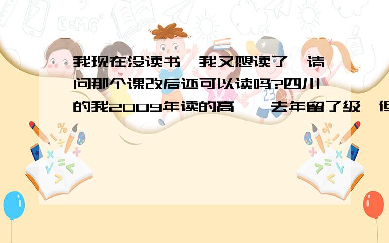 我现在没读书,我又想读了,请问那个课改后还可以读吗?四川的我2009年读的高一,去年留了级,但是读了一个月就没读了.现在又想读了,听说现在还有个什么学分,我没读就没有,我还可以继续读书