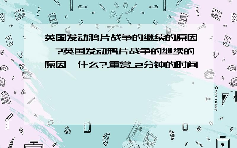 英国发动鸦片战争的继续的原因徥?英国发动鸦片战争的继续的原因徥什么?.重赏..2分钟的时间叻