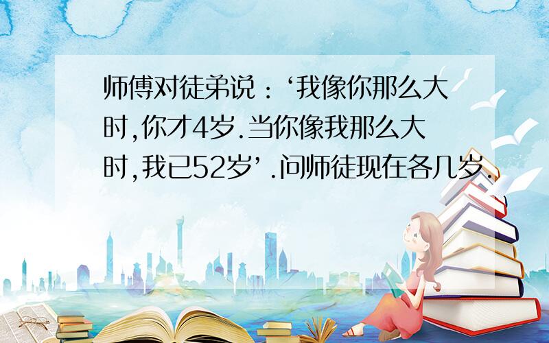 师傅对徒弟说：‘我像你那么大时,你才4岁.当你像我那么大时,我已52岁’.问师徒现在各几岁.