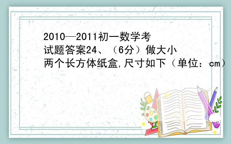 2010—2011初一数学考试题答案24、（6分）做大小两个长方体纸盒,尺寸如下（单位：cm）：长 宽 高小纸盒 a b c大纸盒 2a 2b 1.5c（1）求大纸盒的体积V1,及小纸盒的体积V2； （2）做这两个纸盒共