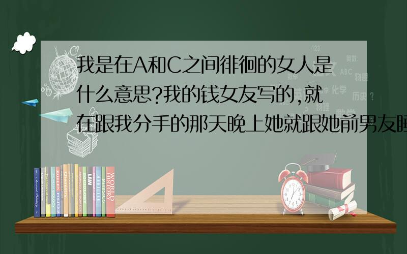 我是在A和C之间徘徊的女人是什么意思?我的钱女友写的,就在跟我分手的那天晚上她就跟她前男友睡觉,真TMD是布是人.我恨她.