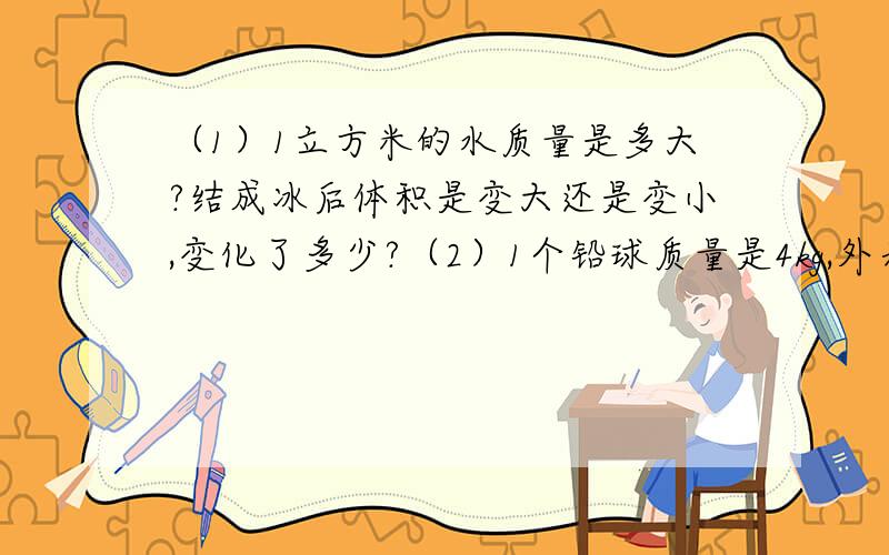 （1）1立方米的水质量是多大?结成冰后体积是变大还是变小,变化了多少?（2）1个铅球质量是4kg,外表体积为4立方分米,铅密度是11.3X10立方kg/立方米,此铅球是空心还是实心?注意单位转换）