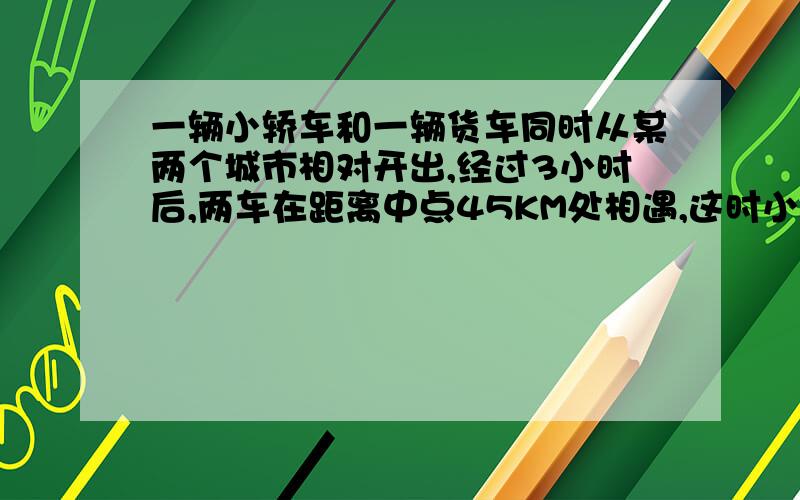 一辆小轿车和一辆货车同时从某两个城市相对开出,经过3小时后,两车在距离中点45KM处相遇,这时小轿车和货车所行的路程比是3：2.小轿车和货车各行多少千米?