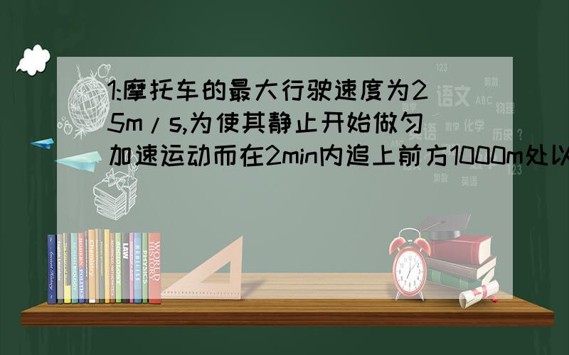 1:摩托车的最大行驶速度为25m/s,为使其静止开始做匀加速运动而在2min内追上前方1000m处以15m/s的速度行驶的卡车,(1)摩托车至少要以多大的加速度行驶?(2)在1问题中的加速度的条件下,摩托车追