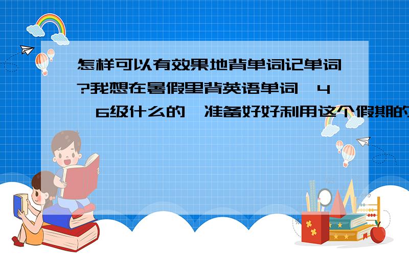 怎样可以有效果地背单词记单词?我想在暑假里背英语单词,4,6级什么的,准备好好利用这个假期的,可是单词总是背得很慢,不容易记住,还容易忘记...怎么样才能有效地背单词呢?希望能得到帮助