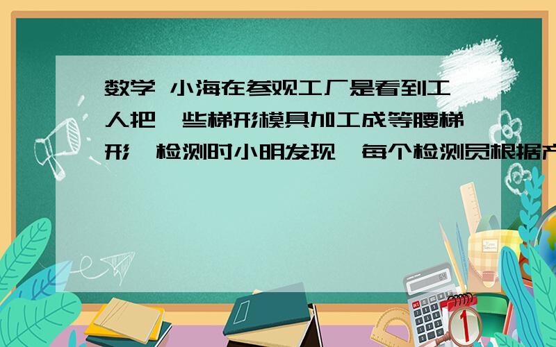 数学 小海在参观工厂是看到工人把一些梯形模具加工成等腰梯形,检测时小明发现,每个检测员根据产品及工具的小海在参观工厂是看到工人把一些梯形模具加工成等腰梯形,检测时小明发现,