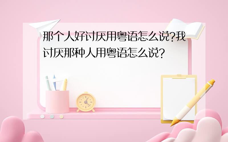 那个人好讨厌用粤语怎么说?我讨厌那种人用粤语怎么说?