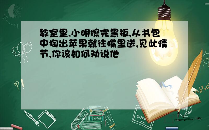 教室里,小明擦完黑板,从书包中掏出苹果就往嘴里送,见此情节,你该如何劝说他