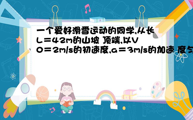 一个爱好滑雪运动的同学,从长L＝42m的山坡 顶端,以V0＝2m/s的初速度,a＝3m/s的加速 度匀速下滑,经过山坡底端后,在水平地面上匀 减速滑行s＝32m停下来,设孩同学从底端进入 地面时速度大小不