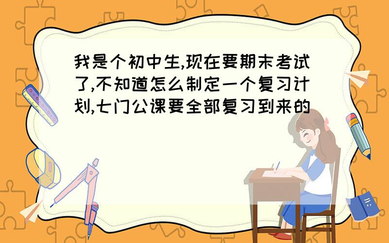 我是个初中生,现在要期末考试了,不知道怎么制定一个复习计划,七门公课要全部复习到来的