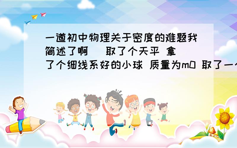 一道初中物理关于密度的难题我简述了啊   取了个天平 拿了个细线系好的小球 质量为m0 取了一个装有一定量水的烧杯 总质量m1 把小球放在水中浸没 没有接触烧杯底(还是用细线拽着的)  这