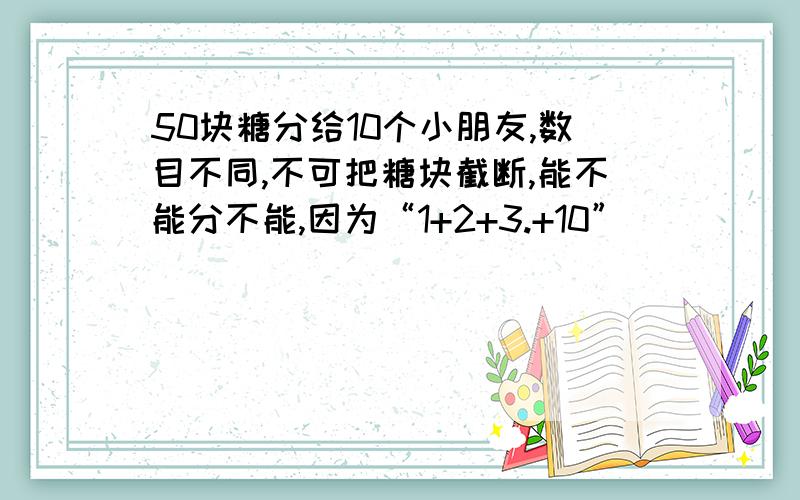 50块糖分给10个小朋友,数目不同,不可把糖块截断,能不能分不能,因为“1+2+3.+10”