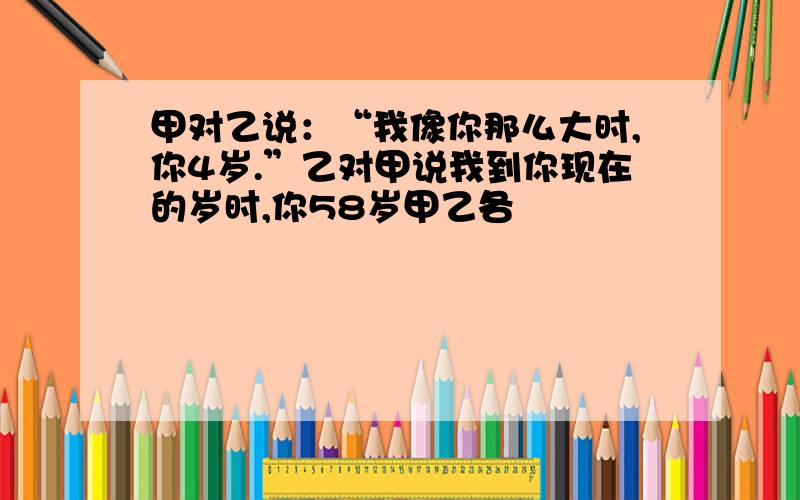 甲对乙说：“我像你那么大时,你4岁.”乙对甲说我到你现在的岁时,你58岁甲乙各