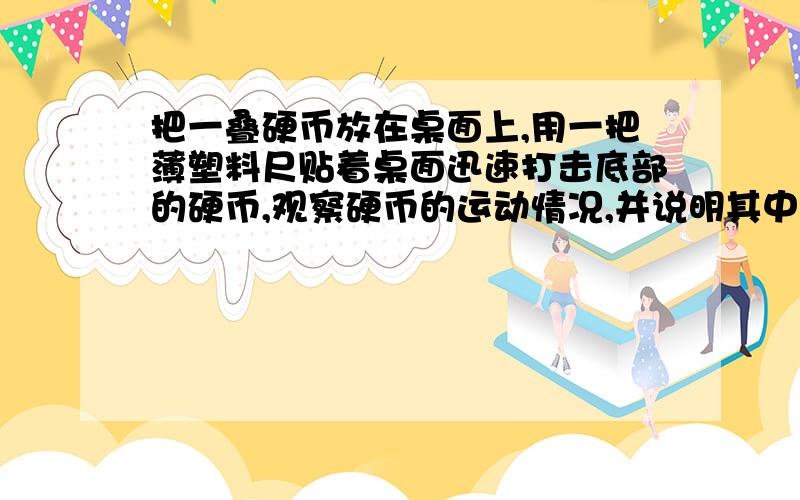 把一叠硬币放在桌面上,用一把薄塑料尺贴着桌面迅速打击底部的硬币,观察硬币的运动情况,并说明其中的道 悬赏分：0 - 离问题结束还有 14 天 23 小时 把一叠硬币放在桌面上,用一把薄塑料尺