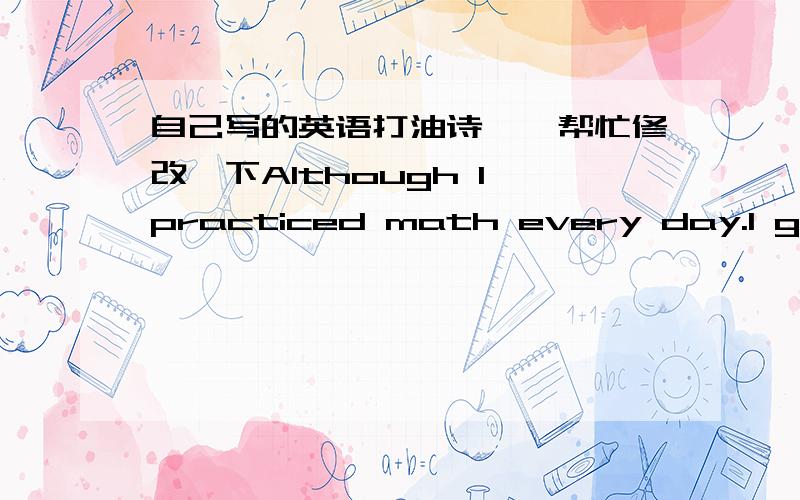 自己写的英语打油诗``帮忙修改一下Although I practiced math every day.I got a sad grad.It nearly cut my head.Mom asked me to find out mistake.I told her I’m not bad.She smiled and went away.The school meeting is coming next day.I just