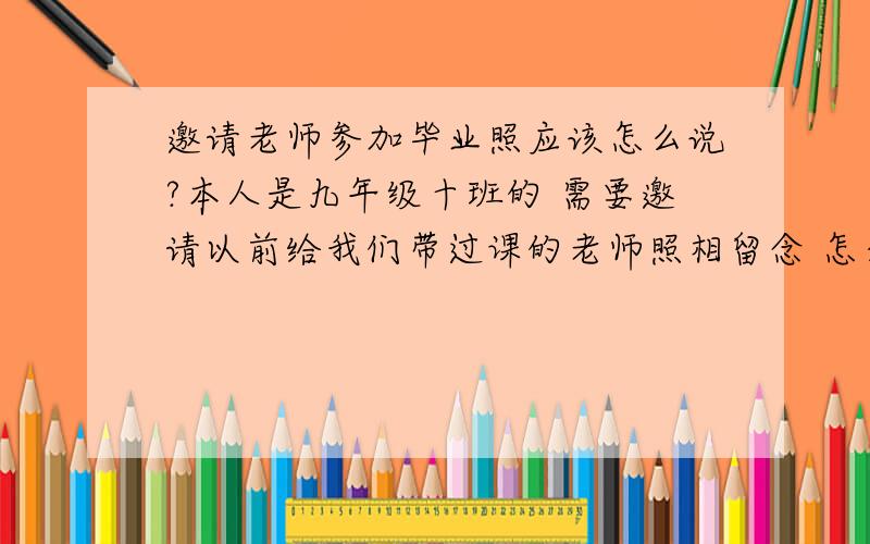 邀请老师参加毕业照应该怎么说?本人是九年级十班的 需要邀请以前给我们带过课的老师照相留念 怎么说?如题