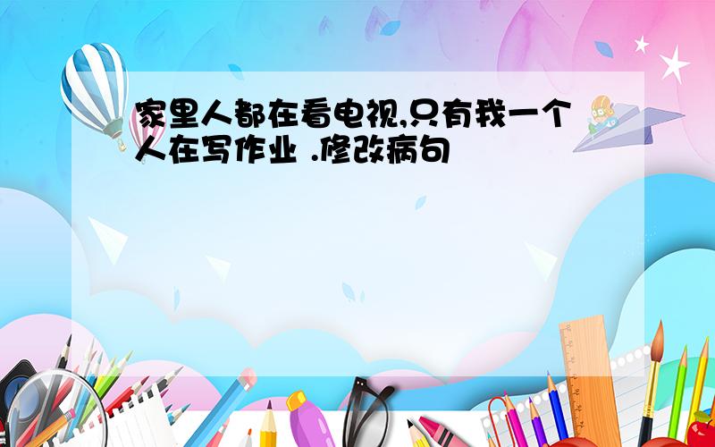 家里人都在看电视,只有我一个人在写作业 .修改病句