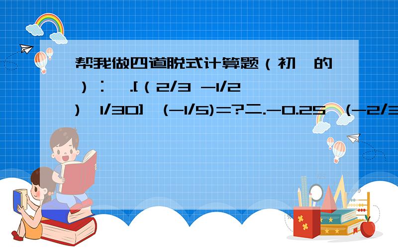 帮我做四道脱式计算题（初一的）：一.[（2/3 -1/2)÷1/30]×(-1/5)=?二.-0.25÷(-2/3)×(-8/5)=?三.-25×(-7/15)+13×(-7/15)-3×(-7/15)=?四.[14/3×(-5/14)+(-0.4)÷(-4/25)]×6/5=?