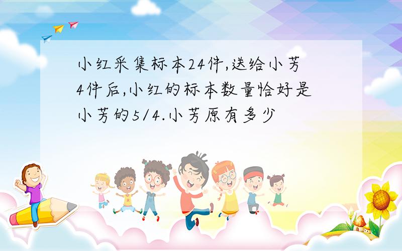 小红采集标本24件,送给小芳4件后,小红的标本数量恰好是小芳的5/4.小芳原有多少