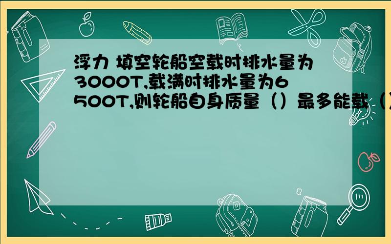 浮力 填空轮船空载时排水量为3000T,载满时排水量为6500T,则轮船自身质量（）最多能载（）T货物