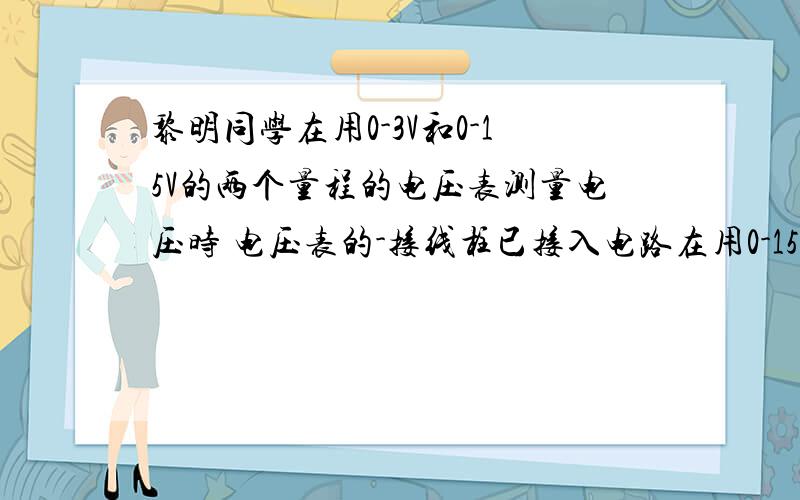 黎明同学在用0-3V和0-15V的两个量程的电压表测量电压时 电压表的-接线柱已接入电路在用0-15V量程试触时,指针向0刻度左侧偏转了则下一步应该怎么做A 直接接入15V接线柱 然后读取示数B 直接