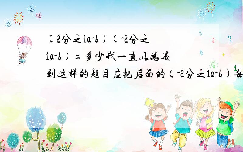 (2分之1a-b)(-2分之1a-b)=多少我一直以为遇到这样的题目应把后面的（-2分之1a-b)每一个单项式分别乘方,后面-b的符号不管（无论正负）都写成符号,就像这道题,我认为答案应是  4分之1a-b的二次