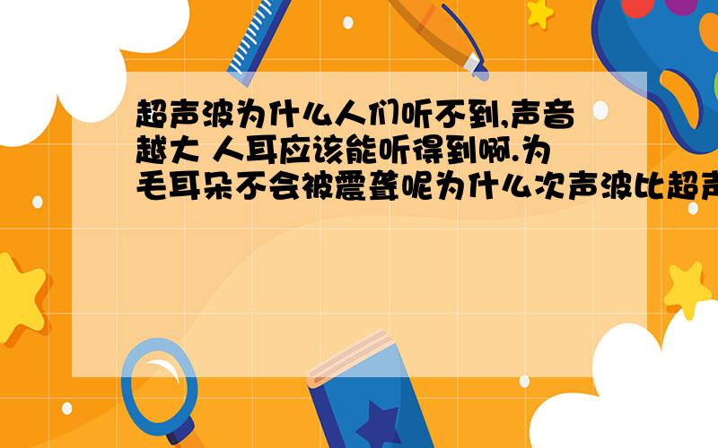 超声波为什么人们听不到,声音越大 人耳应该能听得到啊.为毛耳朵不会被震聋呢为什么次声波比超声波更厉害?超声波的声音频率更大大,声音高,为什么危险不大呢