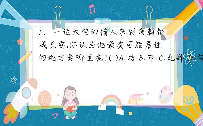 1．一位天竺的僧人来到唐朝都城长安,你认为他最有可能居住的地方是哪里呢?( )A.坊 B.市 C.瓦肆 D.勾栏2．汉唐两朝在处理与少数民族关系的问题上,采取的相同措施是（ ）A.歧视态度 B.册封制