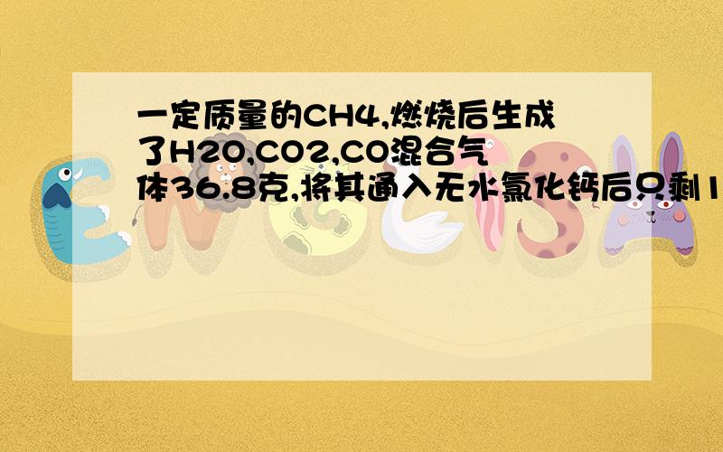 一定质量的CH4,燃烧后生成了H2O,CO2,CO混合气体36.8克,将其通入无水氯化钙后只剩18.8克,问CH4燃烧生成了多少CO2?主要要步骤.