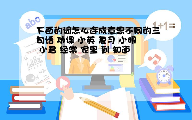 下面的词怎么连成意思不同的三句话 功课 小英 复习 小明 小君 经常 家里 到 知道