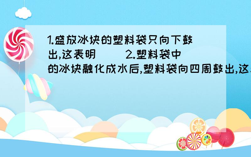 1.盛放冰块的塑料袋只向下鼓出,这表明( )2.塑料袋中的冰块融化成水后,塑料袋向四周鼓出,这表明（ ）3.其产生的原因是水受到（ ）作用,且具有（流动性）注：我猜2的答案是：液体对各个方