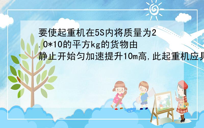 要使起重机在5S内将质量为2.0*10的平方kg的货物由静止开始匀加速提升10m高,此起重机应具备的最小功率应是多少?（g取10m、s2）