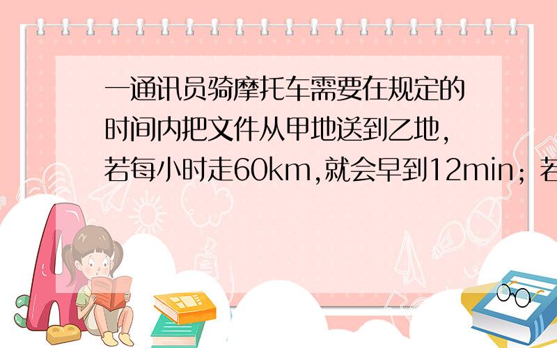 一通讯员骑摩托车需要在规定的时间内把文件从甲地送到乙地,若每小时走60km,就会早到12min；若每小时走50km,则要迟到7min,两地间的路程是多少km?